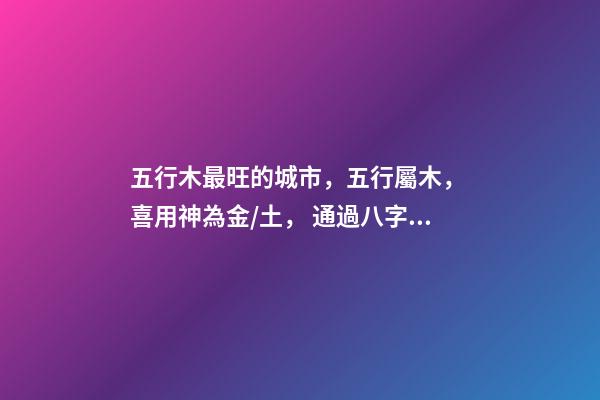 五行木最旺的城市，五行屬木， 喜用神為金/土， 通過八字選擇城市，測生辰八字真能看出適合去哪個城市發展嗎-第1張-觀點-玄機派